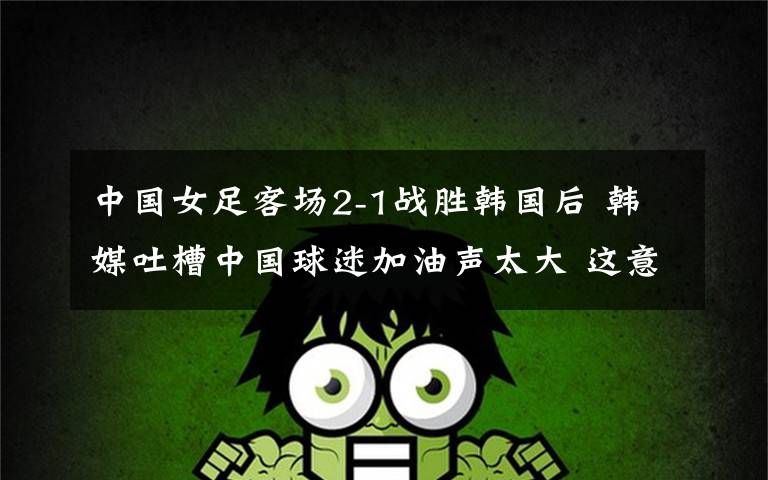 中国女足客场2-1战胜韩国后 韩媒吐槽中国球迷加油声太大 这意味着什么?