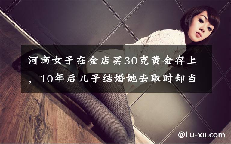 河南女子在金店买30克黄金存上,10年后儿子结婚她去取时却当场懵了。