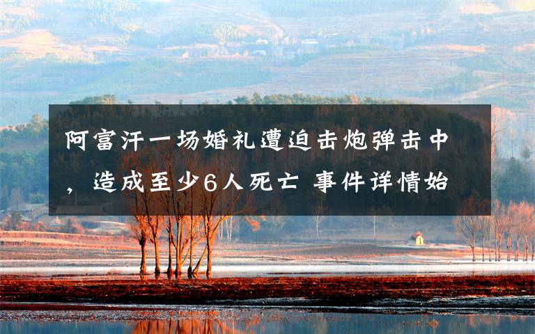 阿富汗一场婚礼遭迫击炮弹击中,造成至少6人死亡 事件详情始末介绍!