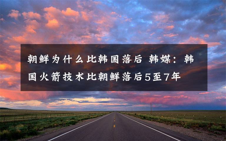 朝鲜为什么比韩国落后 韩媒：韩国火箭技术比朝鲜落后5至7年