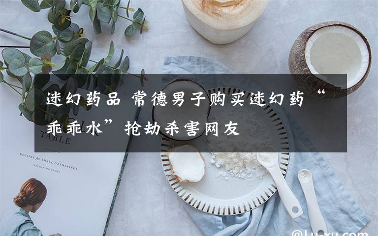 迷幻药品 常德男子购买迷幻药“乖乖水”抢劫杀害网友