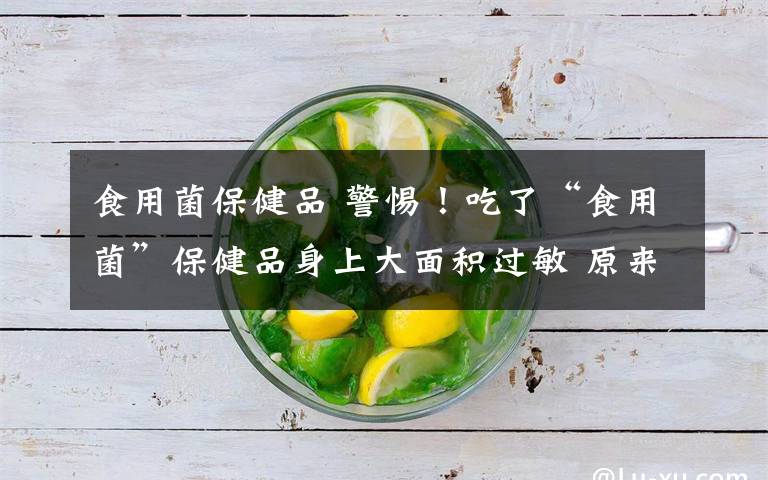 食用菌保健品 警惕！吃了“食用菌”保健品身上大面积过敏 原来竟是……