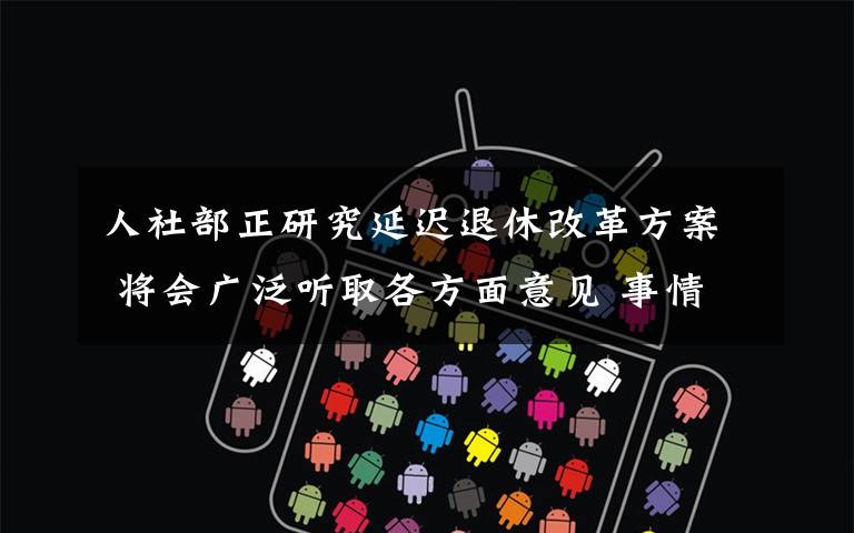 人社部正研究延迟退休改革方案 将会广泛听取各方面意见 事情经过真相揭秘!