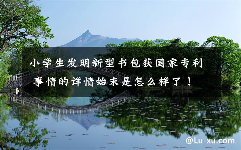 小学生发明新型书包获国家专利 事情的详情始末是怎么样了!