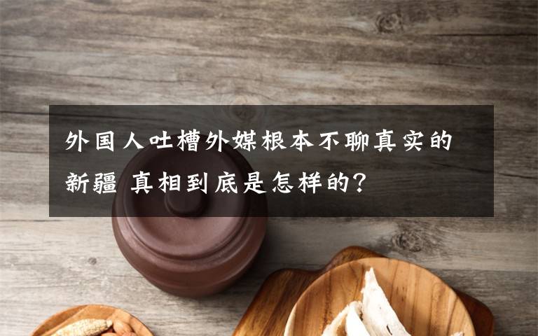 外国人吐槽外媒根本不聊真实的新疆 真相到底是怎样的？