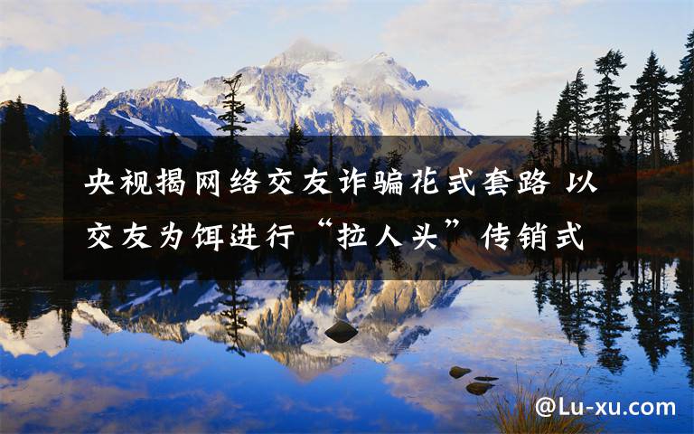 央视揭网络交友诈骗花式套路 以交友为饵进行“拉人头”传销式诈骗 事件详细经过！