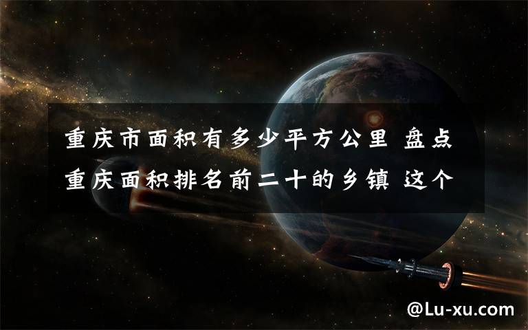 重庆市面积有多少平方公里 盘点重庆面积排名前二十的乡镇 这个区县有三个乡镇上榜