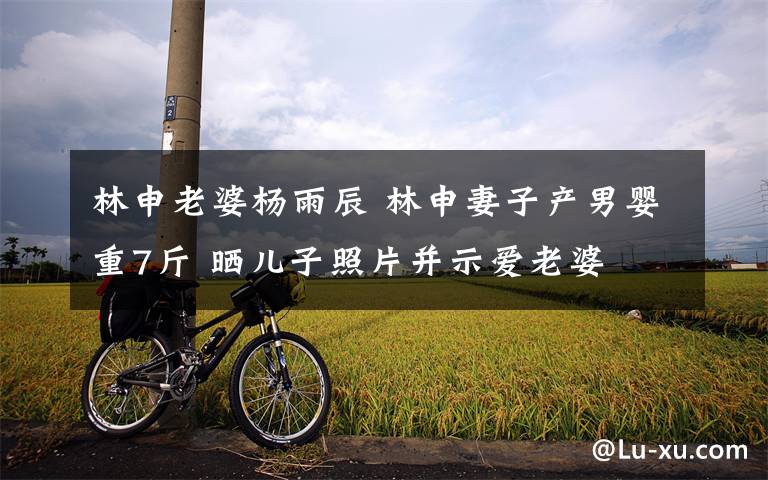 林申老婆杨雨辰 林申妻子产男婴重7斤 晒儿子照片并示爱老婆