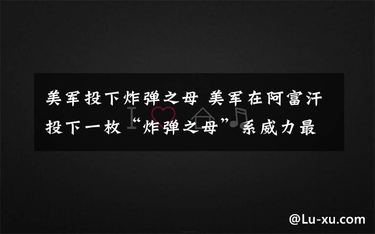 美军投下炸弹之母 美军在阿富汗投下一枚“炸弹之母”系威力最大非核炸弹