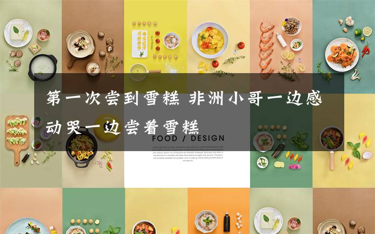 第一次尝到雪糕 非洲小哥一边感动哭一边尝着雪糕