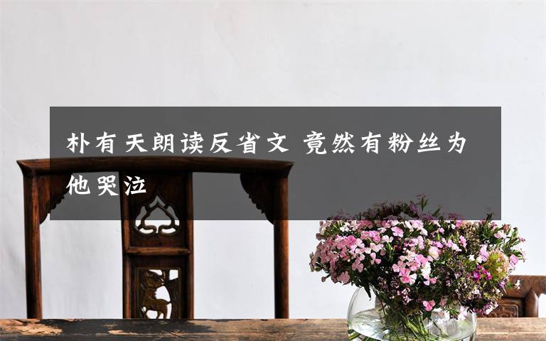 朴有天朗读反省文 竟然有粉丝为他哭泣