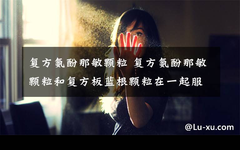 复方氨酚那敏颗粒 复方氨酚那敏颗粒和复方板蓝根颗粒在一起服用可以吗?