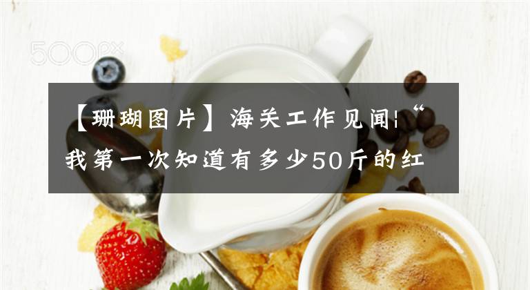 【珊瑚图片】海关工作见闻|“我第一次知道有多少50斤的红色珊瑚，那些珠子被桌子覆盖着。”