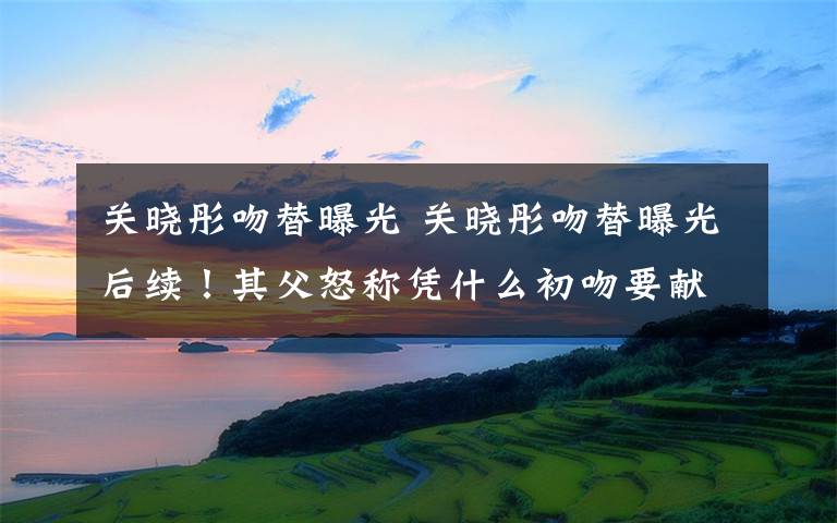 关晓彤吻替曝光 关晓彤吻替曝光后续!其父怒称凭什么初吻要献给屏幕