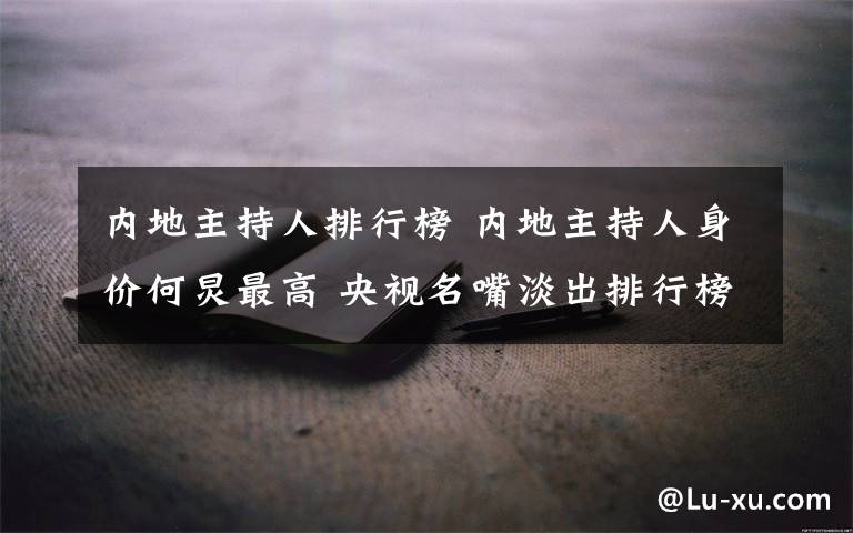 内地主持人排行榜 内地主持人身价何炅最高 央视名嘴淡出排行榜
