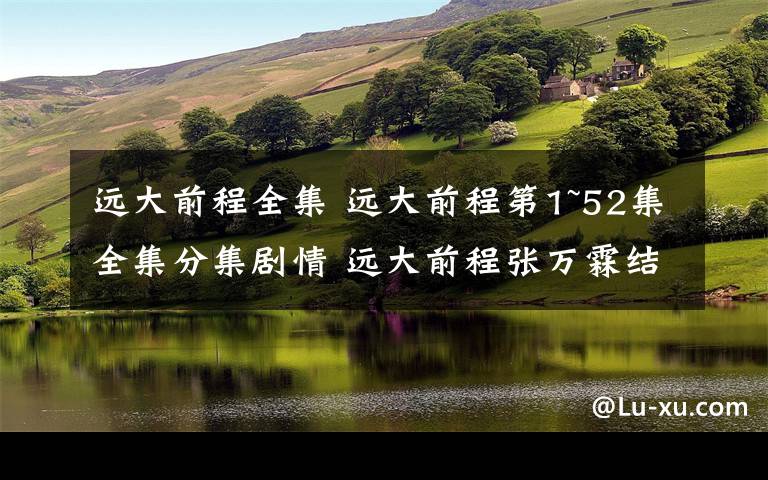 远大前程全集 远大前程第1~52集全集分集剧情 远大前程张万霖结局被谁给杀了