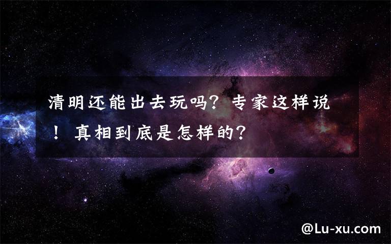 清明还能出去玩吗?专家这样说! 真相到底是怎样的?