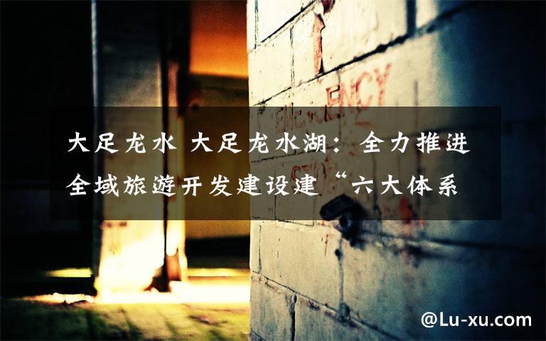 大足龙水 大足龙水湖:全力推进全域旅游开发建设建“六大体系”国家级旅游度假区
