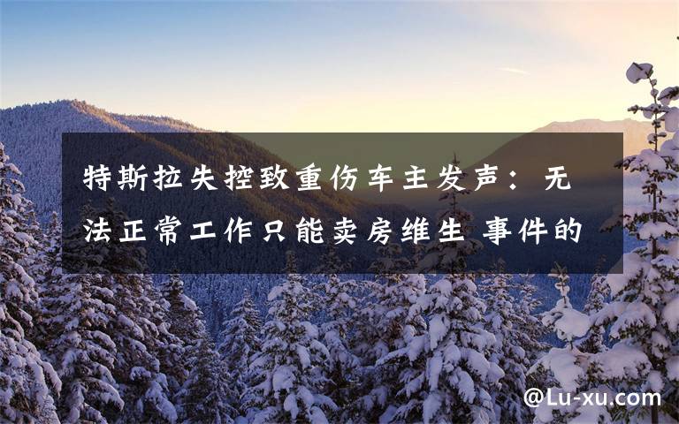 特斯拉失控致重伤车主发声:无法正常工作只能卖房维生 事件的真相是什么?