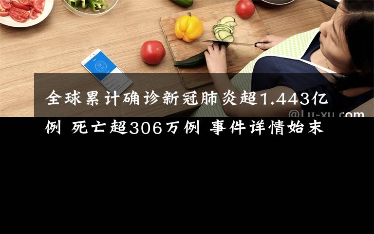 全球累计确诊新冠肺炎超1.443亿例 死亡超306万例 事件详情始末介绍！