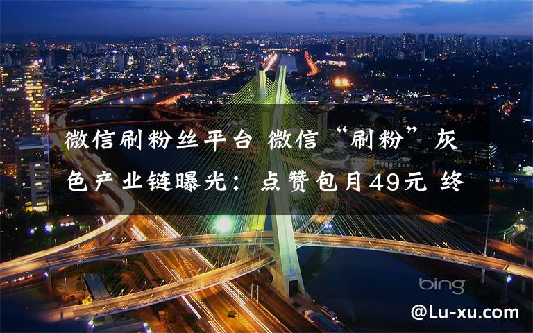 微信刷粉丝平台 微信“刷粉”灰色产业链曝光:点赞包月49元 终身196元