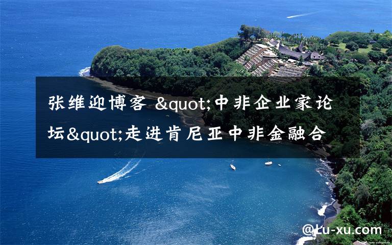 张维迎博客 "中非企业家论坛"走进肯尼亚中非金融合作前景广阔