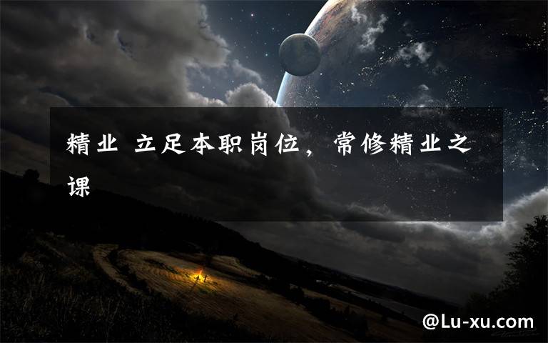 精业 立足本职岗位,常修精业之课
