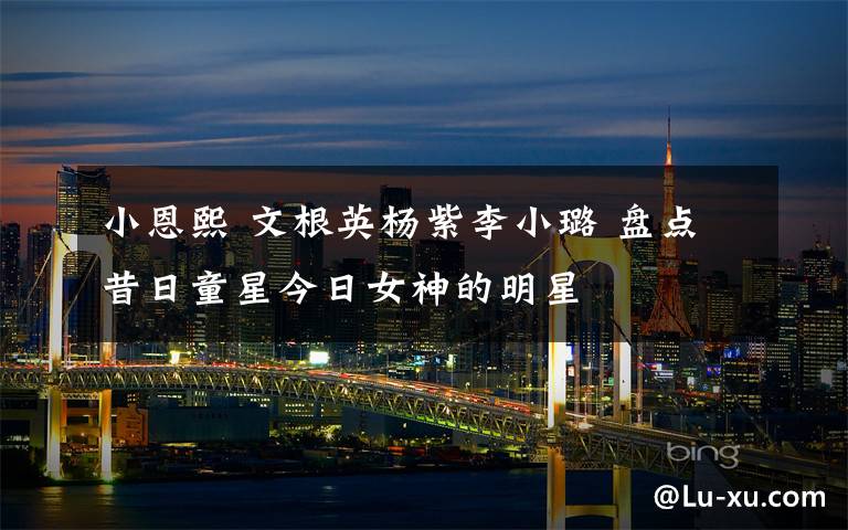 小恩熙 文根英杨紫李小璐 盘点昔日童星今日女神的明星