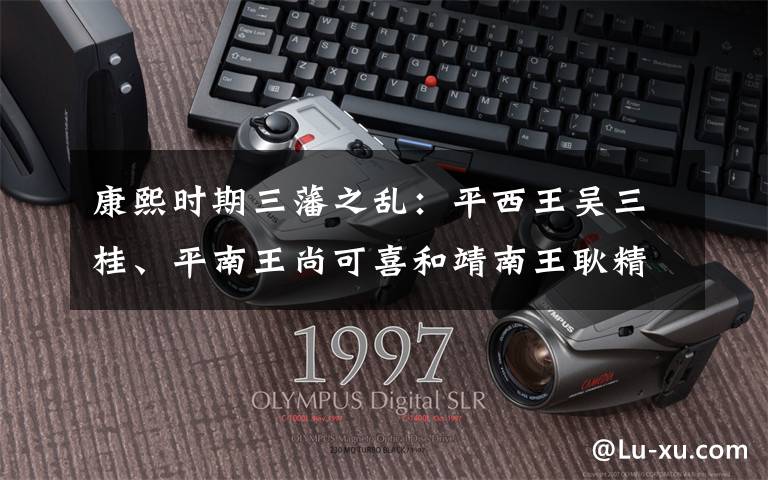 康熙时期三藩之乱:平西王吴三桂、平南王尚可喜和靖南王耿精忠