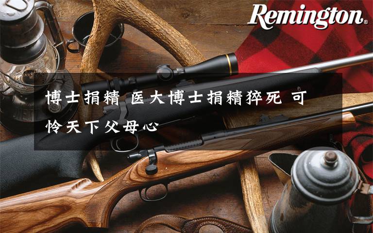 博士捐精 医大博士捐精猝死 可怜天下父母心