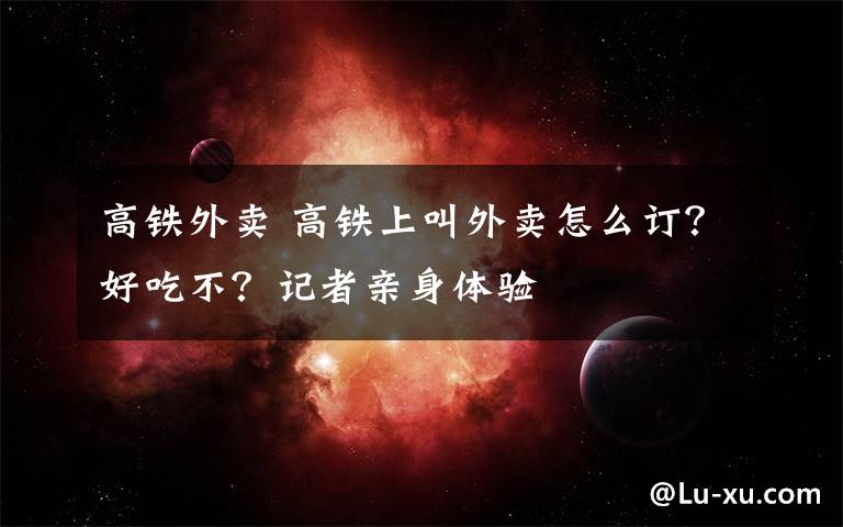 高铁外卖 高铁上叫外卖怎么订?好吃不?记者亲身体验