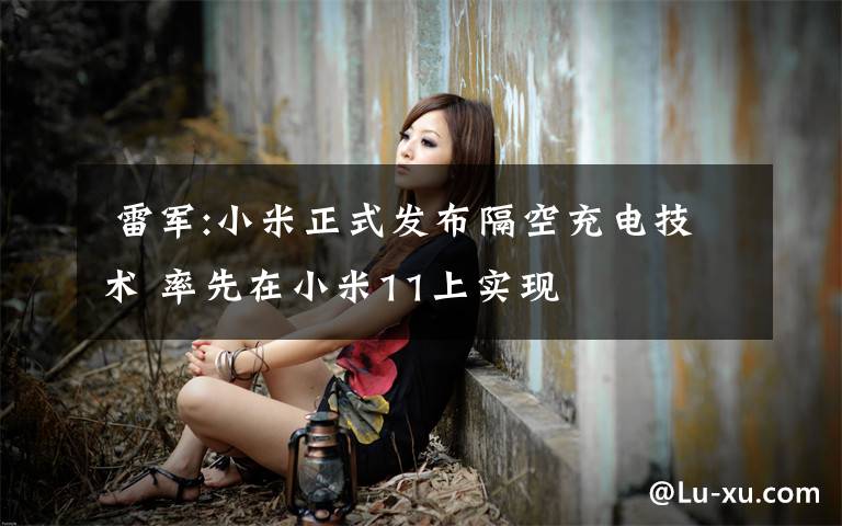 雷军:小米正式发布隔空充电技术 率先在小米11上实现