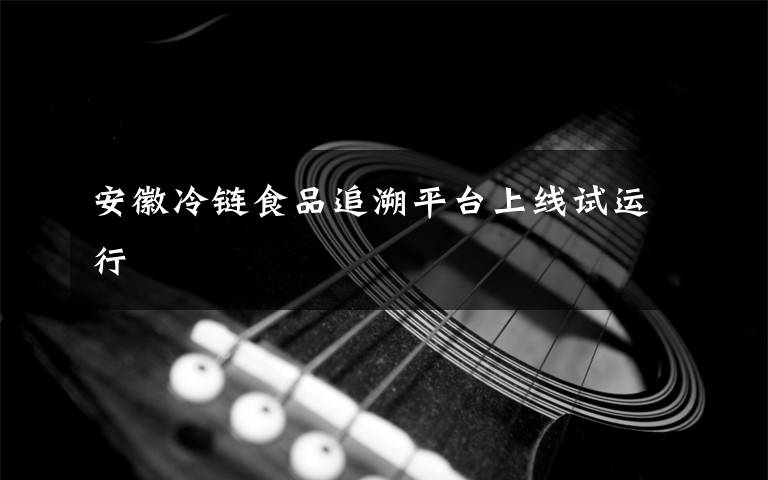 安徽冷链食品追溯平台上线试运行