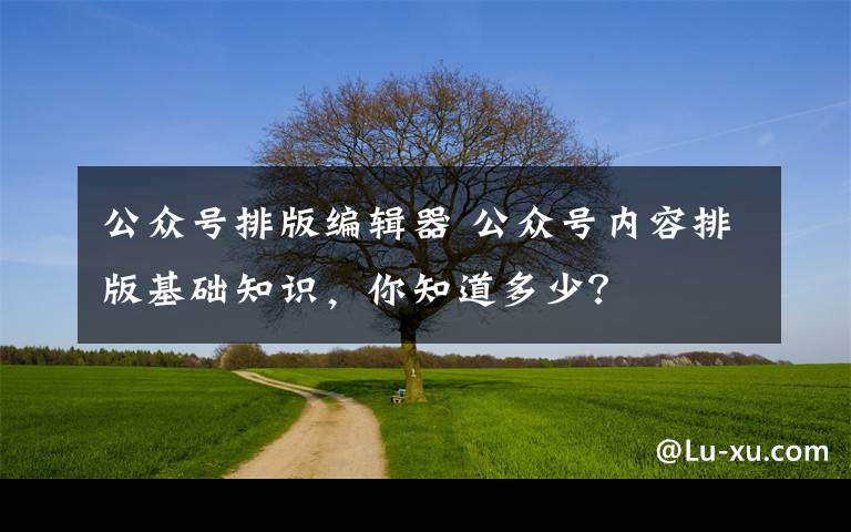 公众号排版编辑器 公众号内容排版基础知识,你知道多少?