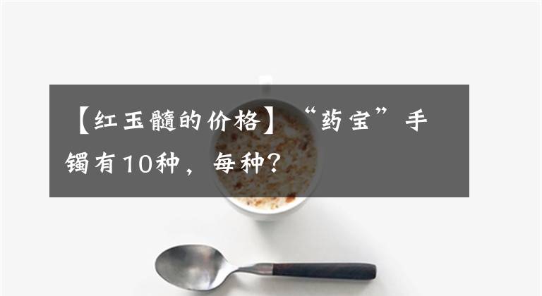 【红玉髓的价格】“药宝”手镯有10种，每种？