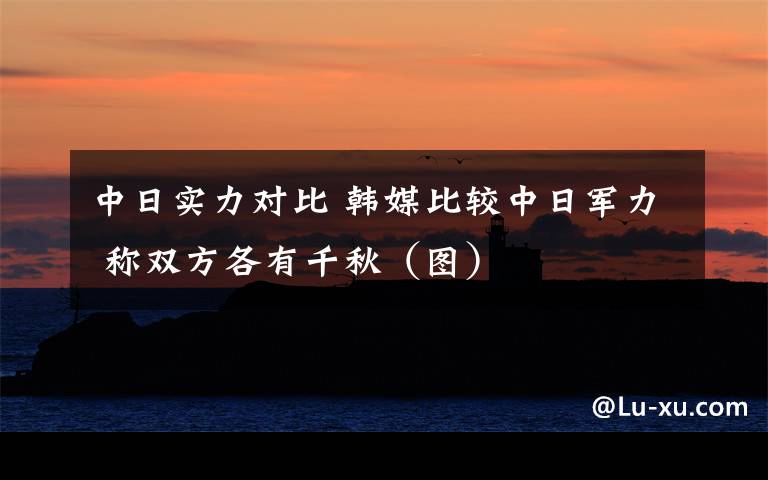 中日实力对比 韩媒比较中日军力 称双方各有千秋(图)