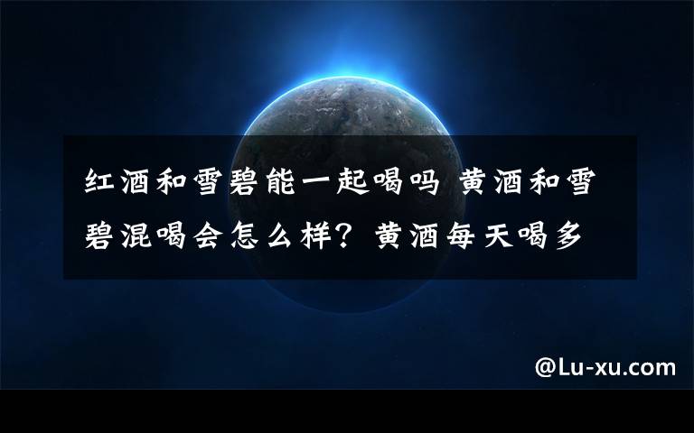 红酒和雪碧能一起喝吗 黄酒和雪碧混喝会怎么样？黄酒每天喝多少合适？-吟酒人生