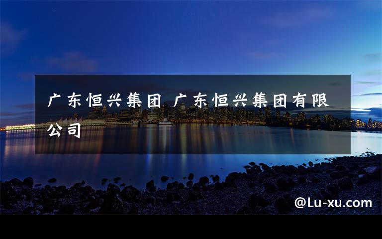 广东恒兴集团 广东恒兴集团有限公司