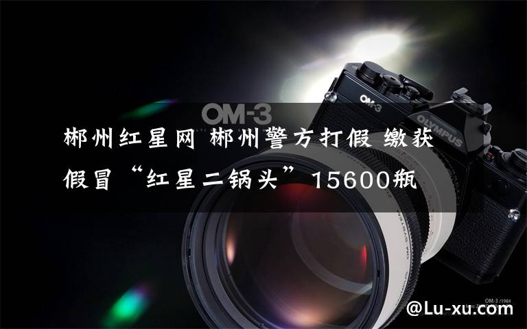 郴州红星网 郴州警方打假 缴获假冒“红星二锅头”15600瓶