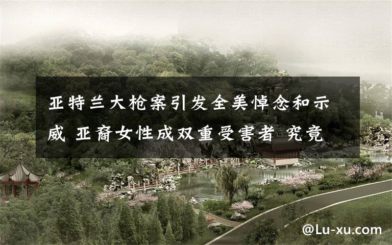 亚特兰大枪案引发全美悼念和示威 亚裔女性成双重受害者 究竟是怎么一回事?