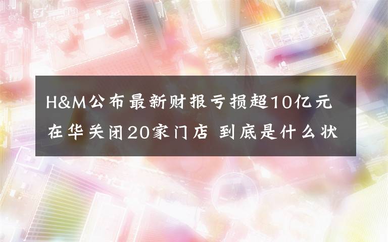 H&M公布最新财报亏损超10亿元 在华关闭20家门店 到底是什么状况?