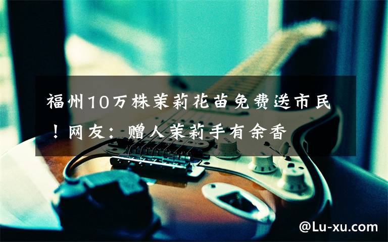 福州10万株茉莉花苗免费送市民!网友:赠人茉莉手有余香
