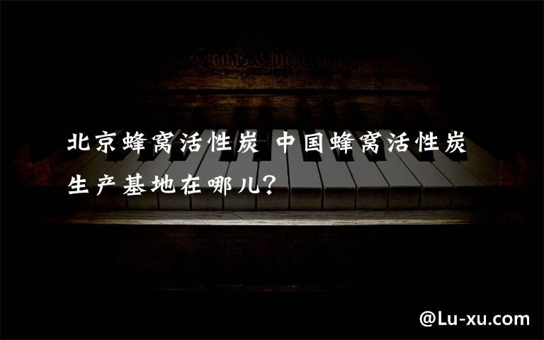 北京蜂窝活性炭 中国蜂窝活性炭生产基地在哪儿?