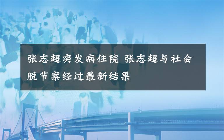 张志超突发病住院 张志超与社会脱节案经过最新结果