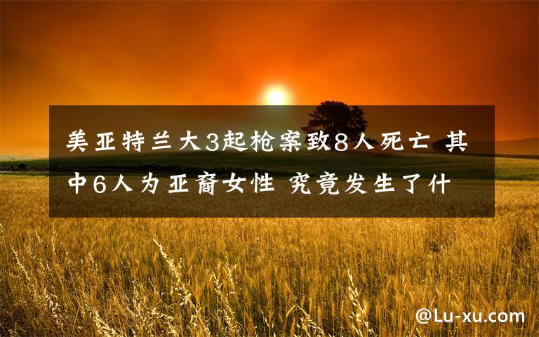 美亚特兰大3起枪案致8人死亡 其中6人为亚裔女性 究竟发生了什么?