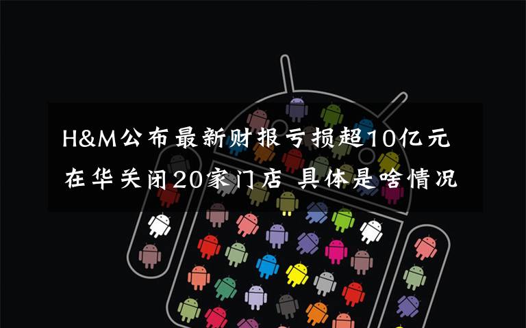 H&M公布最新财报亏损超10亿元 在华关闭20家门店 具体是啥情况?