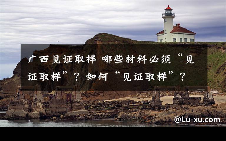 广西见证取样 哪些材料必须“见证取样”?如何“见证取样”?