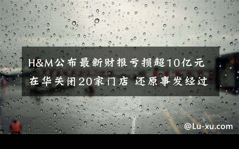 H&M公布最新财报亏损超10亿元 在华关闭20家门店 还原事发经过及背后原因!