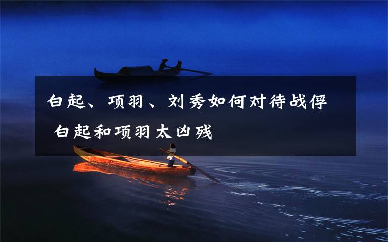 白起、项羽、刘秀如何对待战俘 白起和项羽太凶残