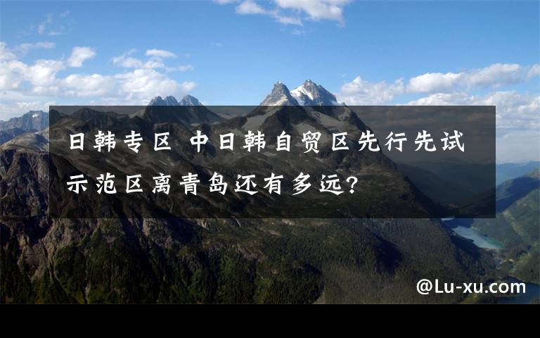 日韩专区 中日韩自贸区先行先试示范区离青岛还有多远?
